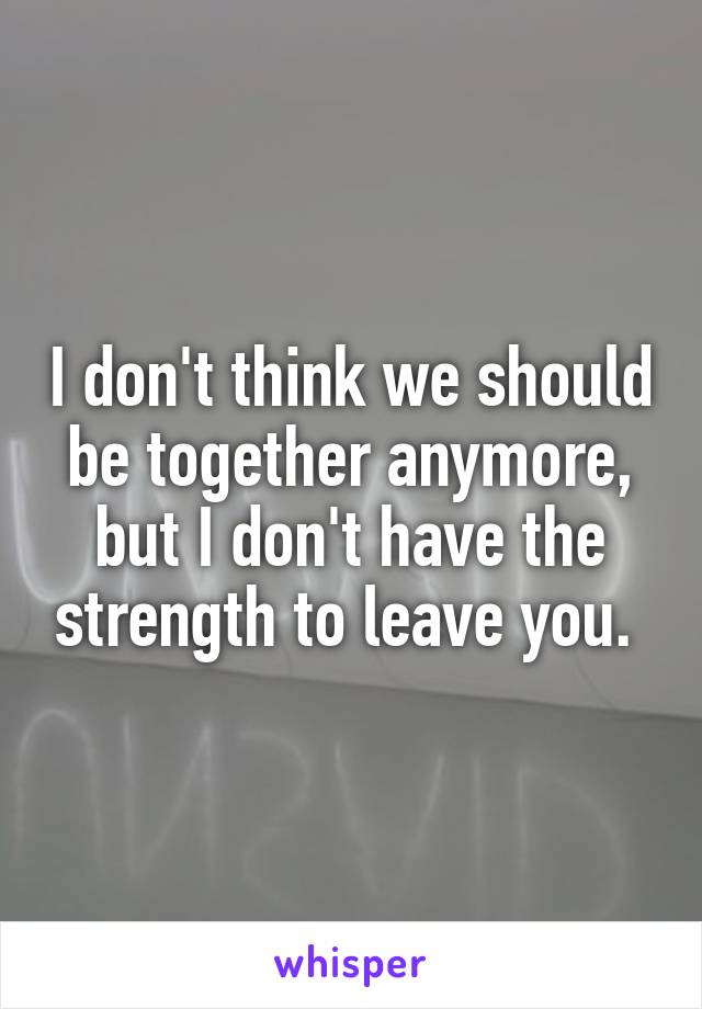 I don't think we should be together anymore, but I don't have the strength to leave you. 