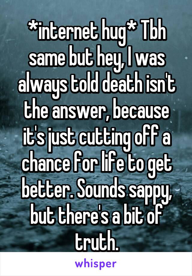 *internet hug* Tbh same but hey, I was always told death isn't the answer, because it's just cutting off a chance for life to get better. Sounds sappy, but there's a bit of truth.
