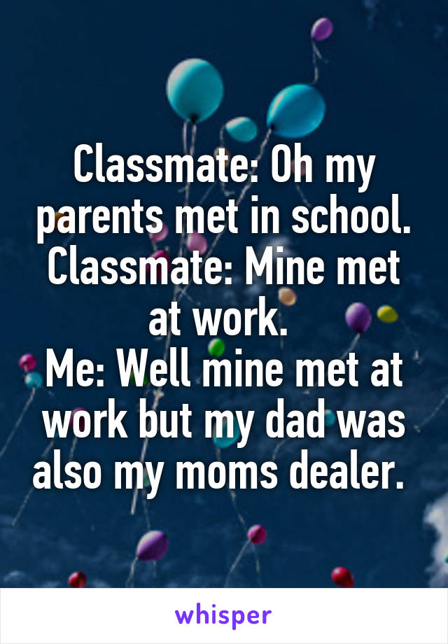 Classmate: Oh my parents met in school.
Classmate: Mine met at work. 
Me: Well mine met at work but my dad was also my moms dealer. 