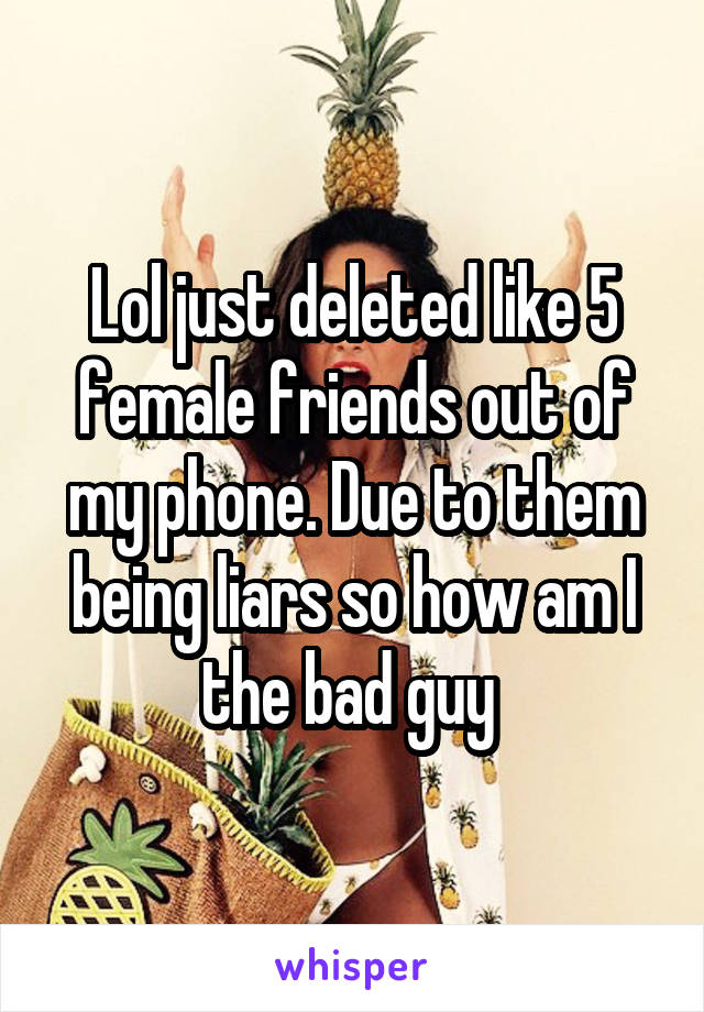 Lol just deleted like 5 female friends out of my phone. Due to them being liars so how am I the bad guy 