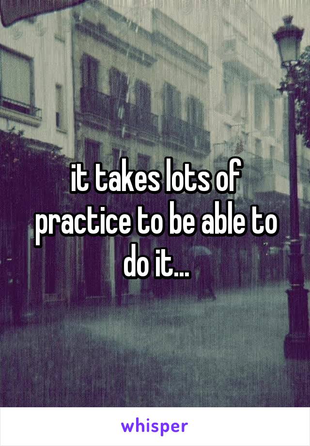 it takes lots of practice to be able to do it...