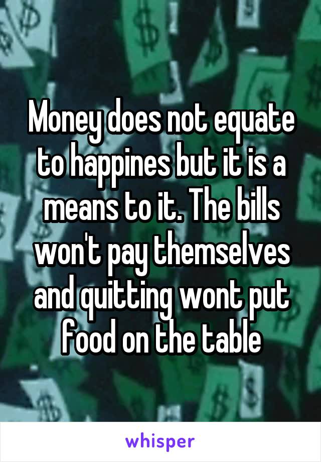 Money does not equate to happines but it is a means to it. The bills won't pay themselves and quitting wont put food on the table