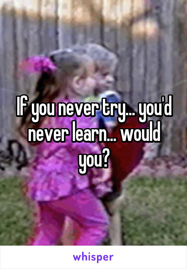 If you never try... you'd never learn... would you?