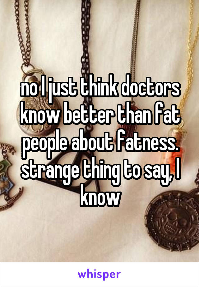 no I just think doctors know better than fat people about fatness. strange thing to say, I know