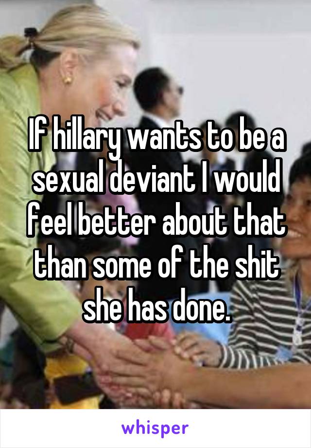 If hillary wants to be a sexual deviant I would feel better about that than some of the shit she has done.