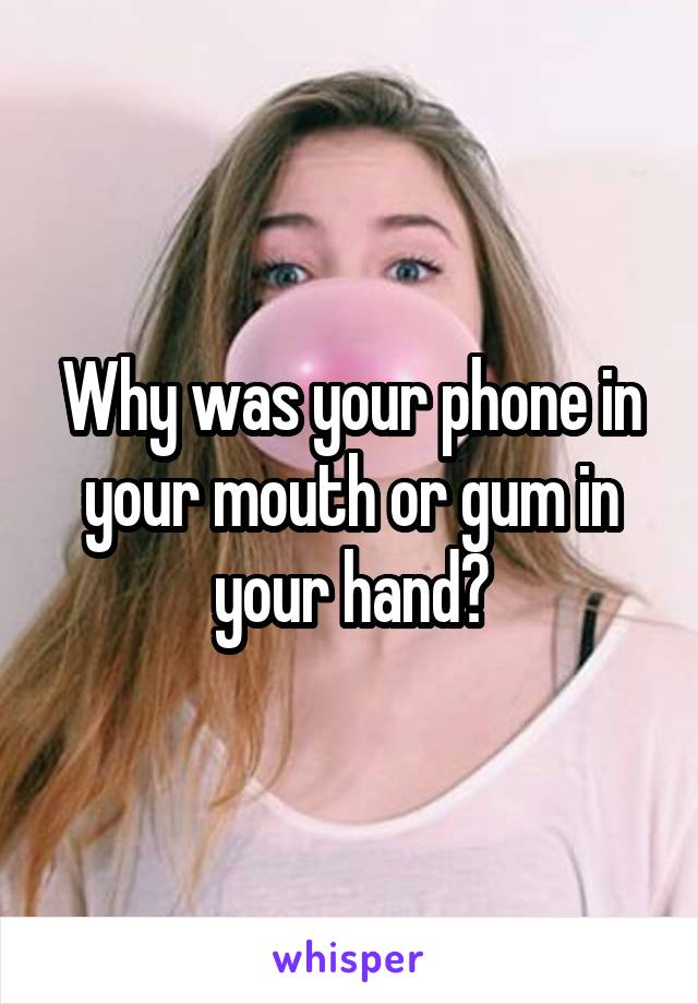 Why was your phone in your mouth or gum in your hand?