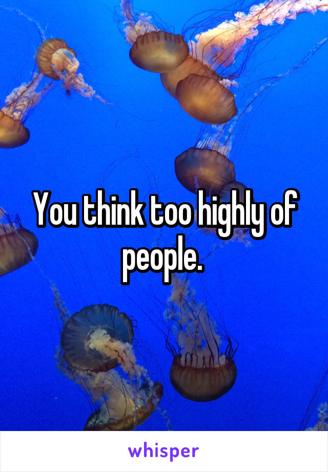 You think too highly of people. 