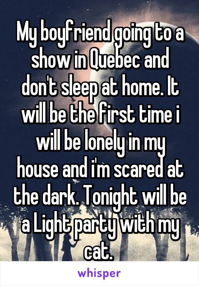 My boyfriend going to a show in Quebec and don't sleep at home. It will be the first time i will be lonely in my house and i'm scared at the dark. Tonight will be a Light party with my cat. 