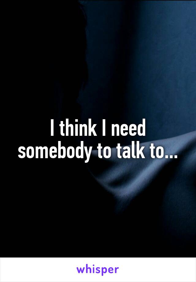 I think I need somebody to talk to...
