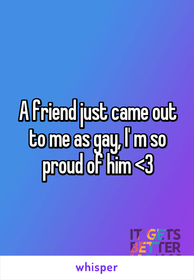 A friend just came out to me as gay, I' m so proud of him <3