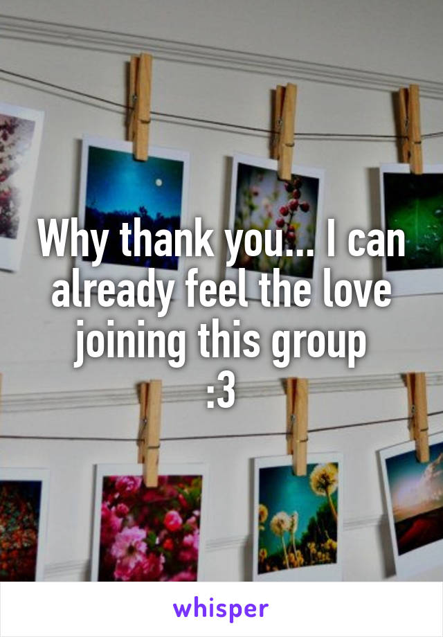Why thank you... I can already feel the love joining this group
:3