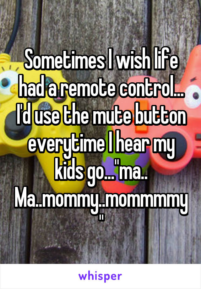 Sometimes I wish life had a remote control... I'd use the mute button everytime I hear my kids go..."ma.. Ma..mommy..mommmmy"