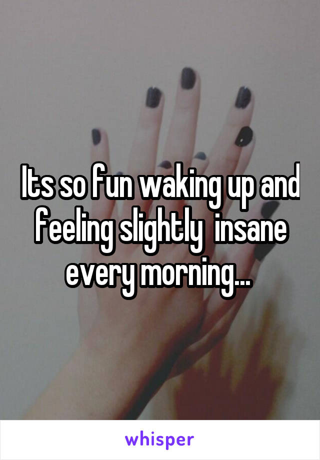 Its so fun waking up and feeling slightly  insane every morning... 