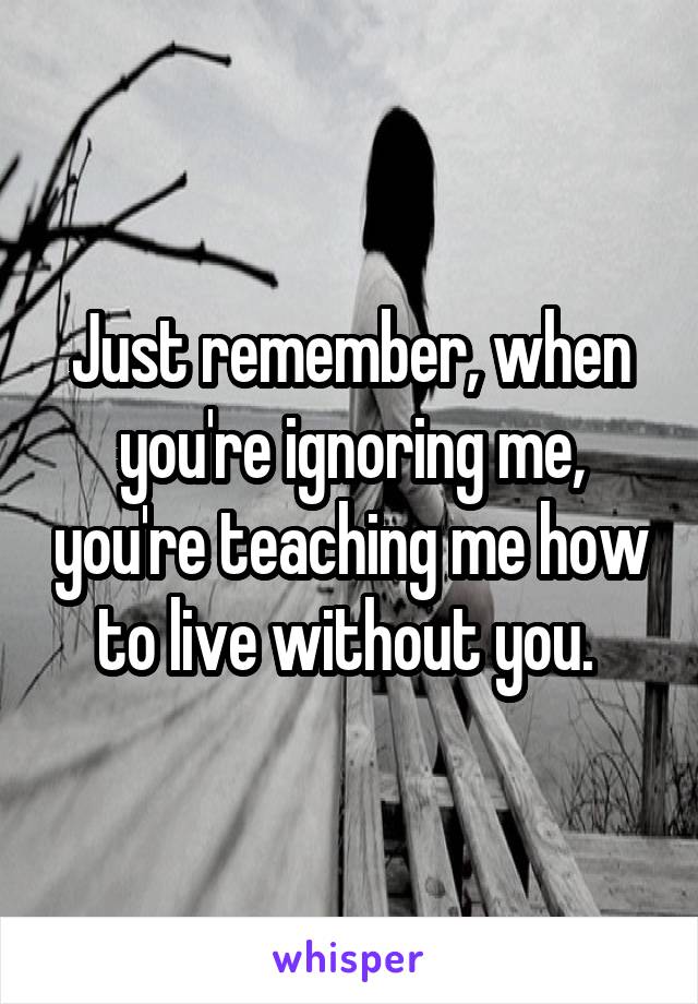Just remember, when you're ignoring me, you're teaching me how to live without you. 
