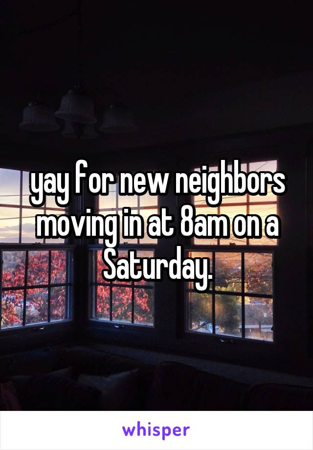 yay for new neighbors moving in at 8am on a Saturday.