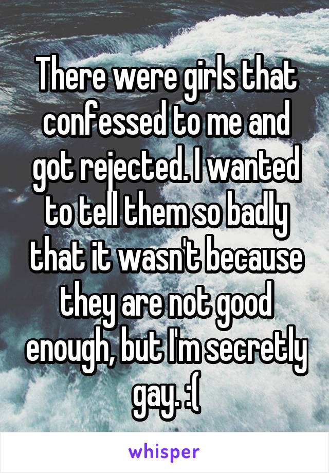 There were girls that confessed to me and got rejected. I wanted to tell them so badly that it wasn't because they are not good enough, but I'm secretly gay. :(