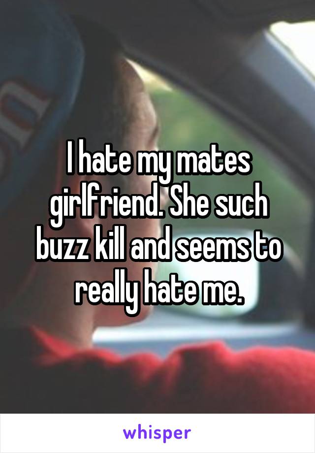 I hate my mates girlfriend. She such buzz kill and seems to really hate me.