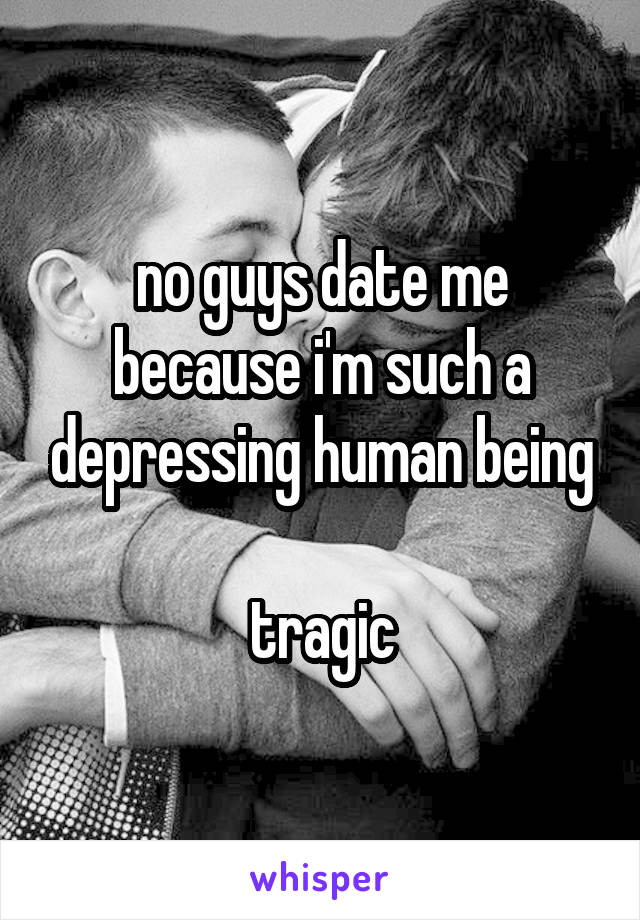 no guys date me because i'm such a depressing human being

tragic