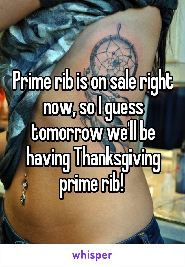 Prime rib is on sale right now, so I guess tomorrow we'll be having Thanksgiving prime rib! 