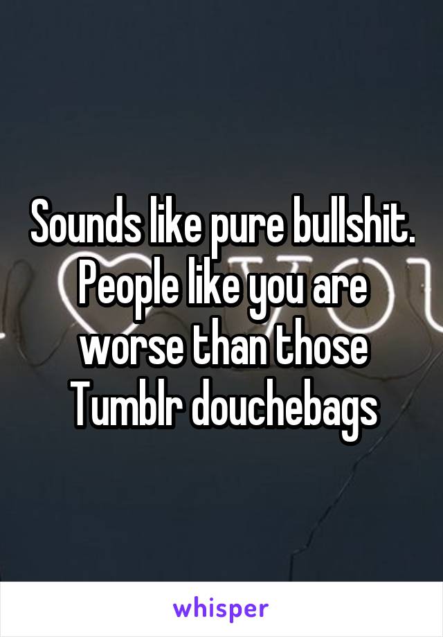 Sounds like pure bullshit.
People like you are worse than those Tumblr douchebags