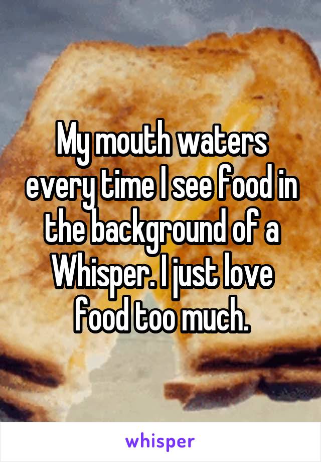 My mouth waters every time I see food in the background of a Whisper. I just love food too much.
