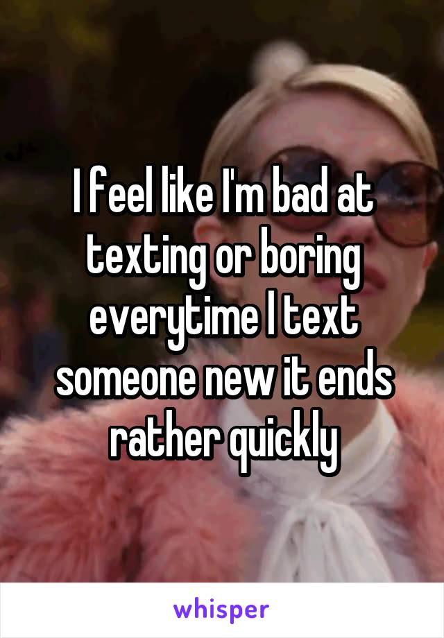 I feel like I'm bad at texting or boring everytime I text someone new it ends rather quickly