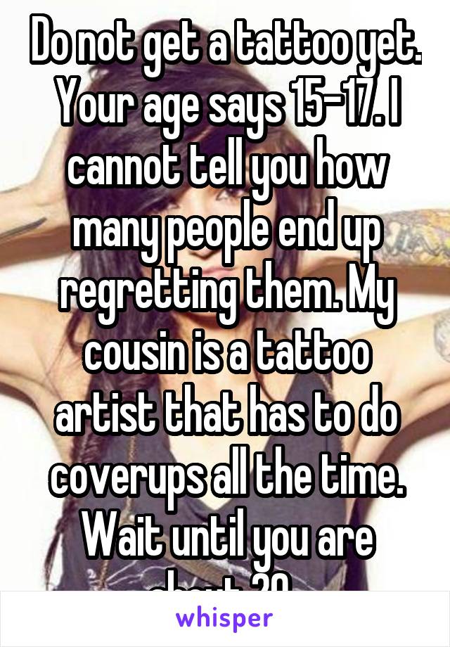Do not get a tattoo yet. Your age says 15-17. I cannot tell you how many people end up regretting them. My cousin is a tattoo artist that has to do coverups all the time. Wait until you are about 20. 