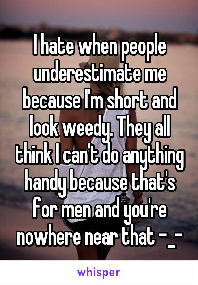 I hate when people underestimate me because I'm short and look weedy. They all think I can't do anything handy because that's for men and you're nowhere near that -_-