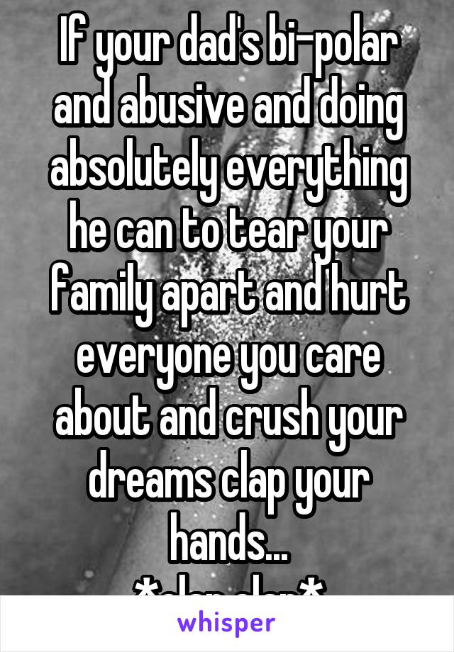 If your dad's bi-polar and abusive and doing absolutely everything he can to tear your family apart and hurt everyone you care about and crush your dreams clap your hands...
*clap clap*