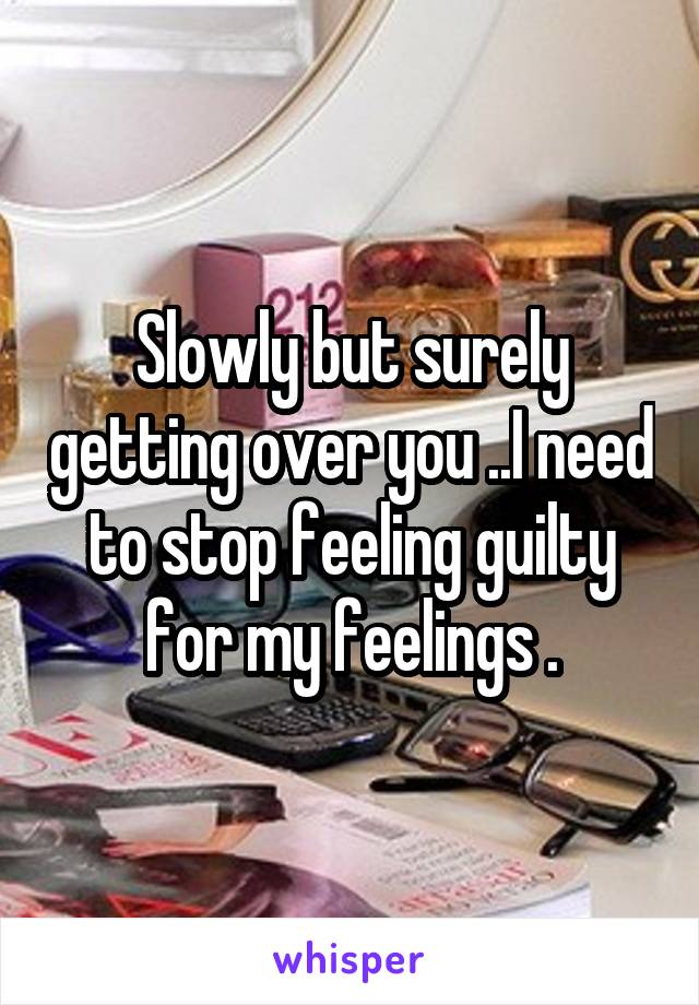 Slowly but surely getting over you ..I need to stop feeling guilty for my feelings .