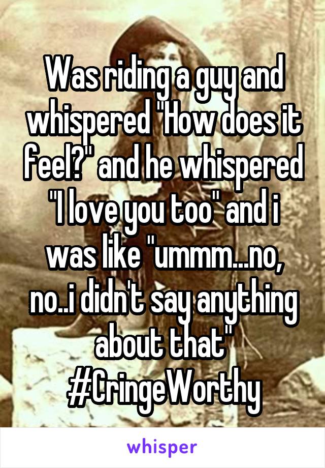 Was riding a guy and whispered "How does it feel?" and he whispered "I love you too" and i was like "ummm...no, no..i didn't say anything about that"
#CringeWorthy