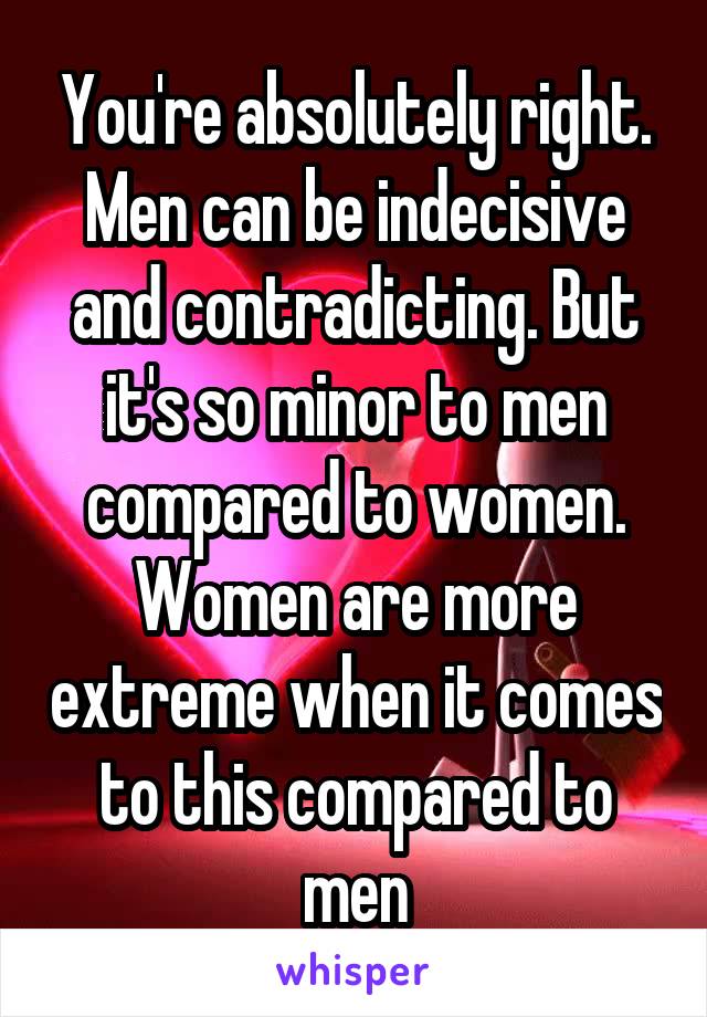 You're absolutely right. Men can be indecisive and contradicting. But it's so minor to men compared to women. Women are more extreme when it comes to this compared to men