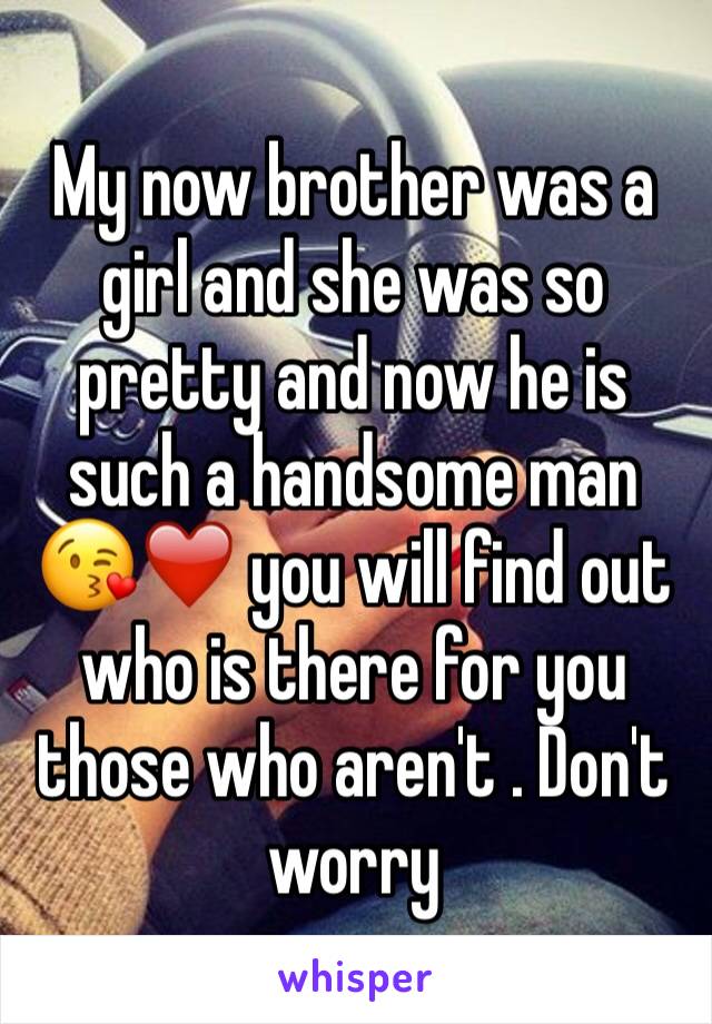 My now brother was a girl and she was so pretty and now he is such a handsome man 😘❤️ you will find out who is there for you those who aren't . Don't worry 