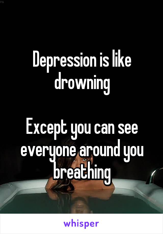 Depression is like drowning

Except you can see everyone around you breathing