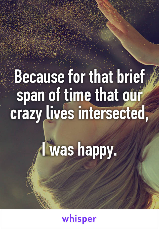 Because for that brief span of time that our crazy lives intersected,

I was happy.