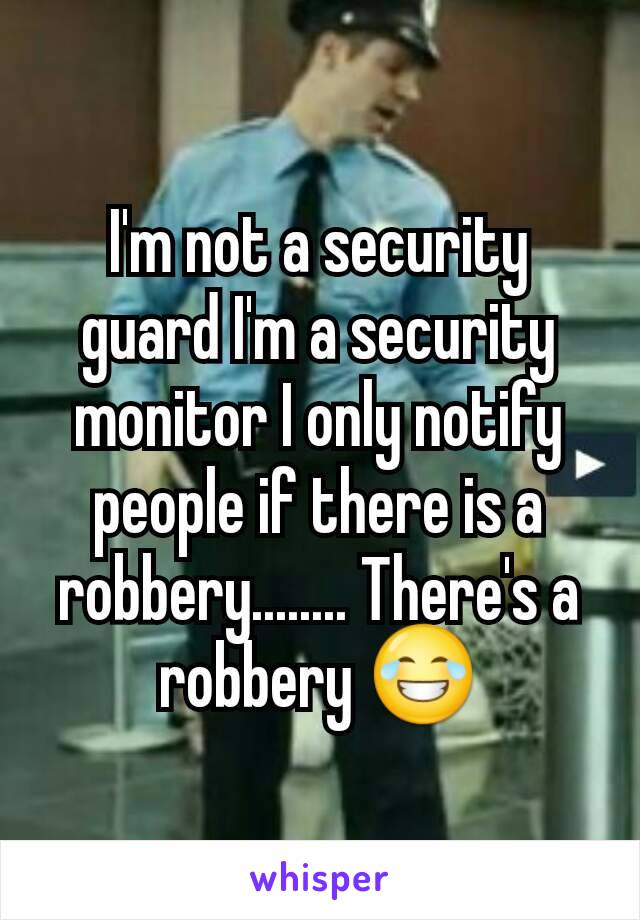 I'm not a security guard I'm a security monitor I only notify people if there is a robbery........ There's a robbery 😂