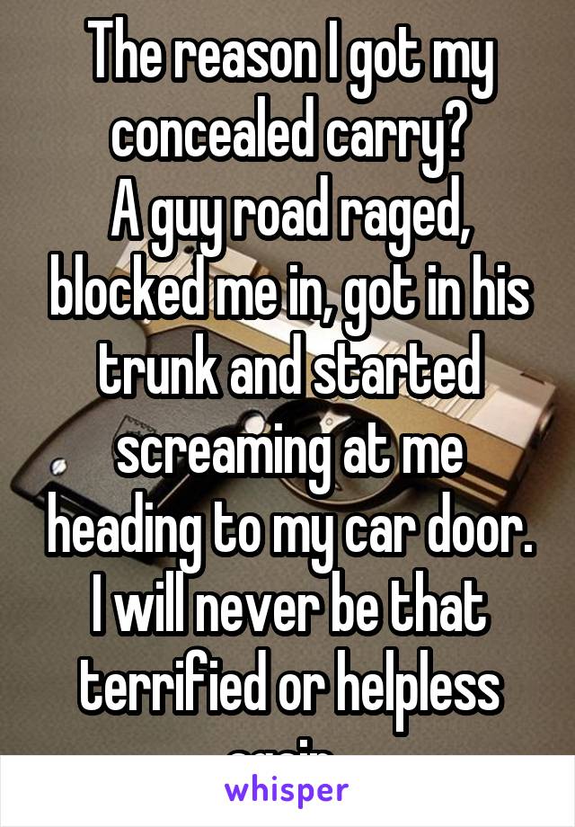 The reason I got my concealed carry?
A guy road raged, blocked me in, got in his trunk and started screaming at me heading to my car door.
I will never be that terrified or helpless again. 