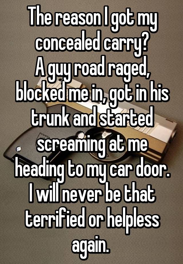 The reason I got my concealed carry?
A guy road raged, blocked me in, got in his trunk and started screaming at me heading to my car door.
I will never be that terrified or helpless again. 