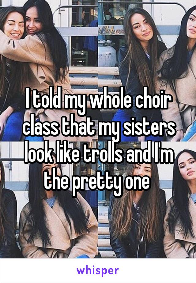 I told my whole choir class that my sisters look like trolls and I'm the pretty one 