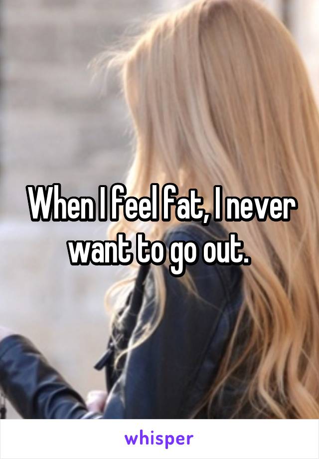 When I feel fat, I never want to go out. 
