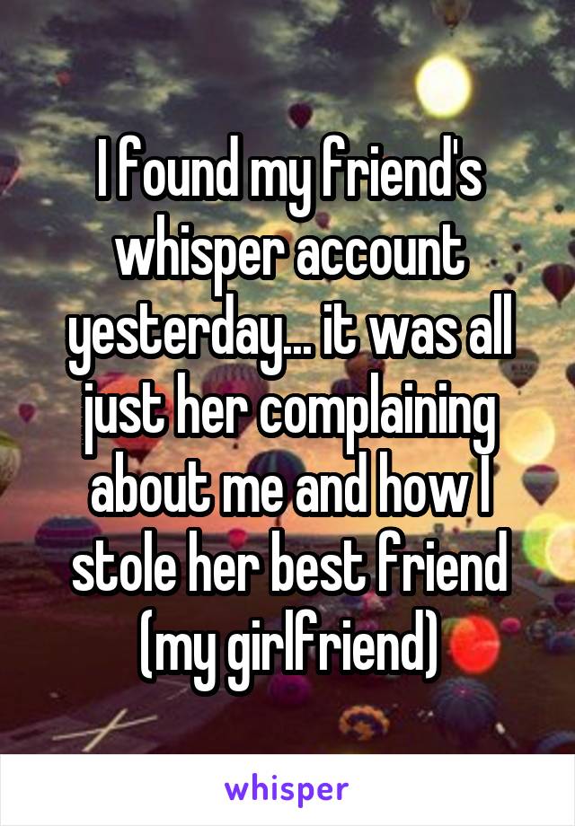 I found my friend's whisper account yesterday... it was all just her complaining about me and how I stole her best friend (my girlfriend)