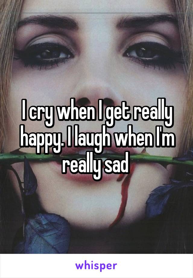 I cry when I get really happy. I laugh when I'm really sad 