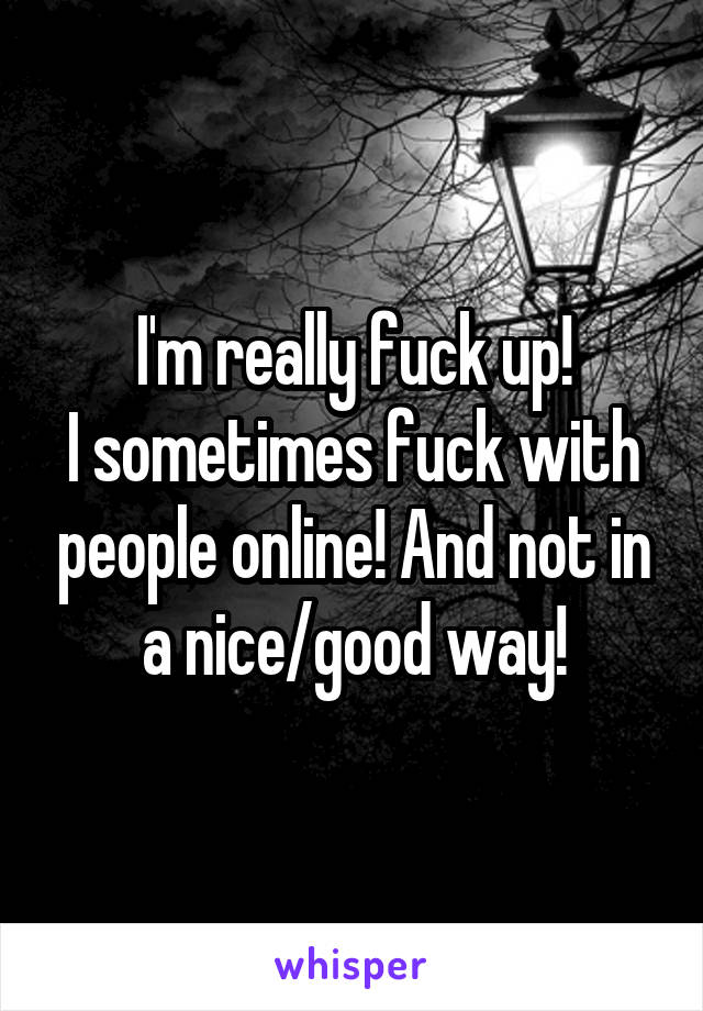 I'm really fuck up!
I sometimes fuck with people online! And not in a nice/good way!
