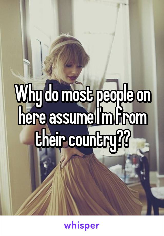 Why do most people on here assume I'm from their country??