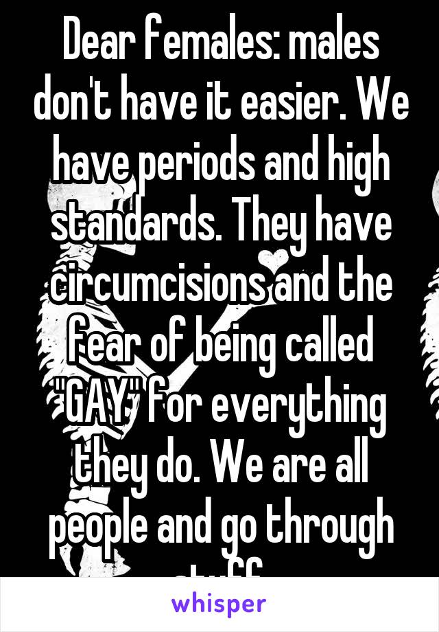 Dear females: males don't have it easier. We have periods and high standards. They have circumcisions and the fear of being called "GAY" for everything they do. We are all people and go through stuff.