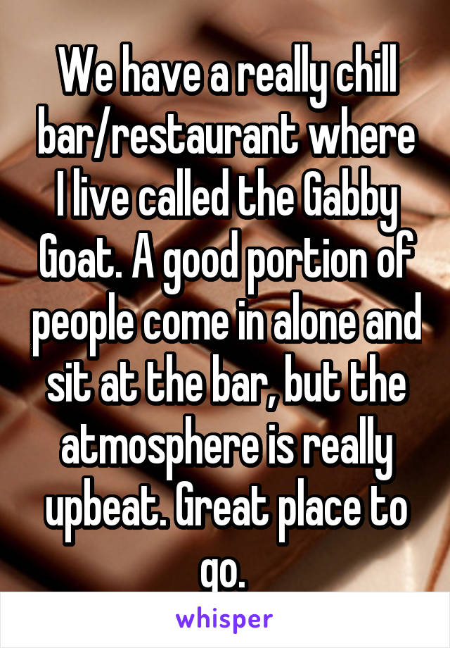 We have a really chill bar/restaurant where I live called the Gabby Goat. A good portion of people come in alone and sit at the bar, but the atmosphere is really upbeat. Great place to go. 
