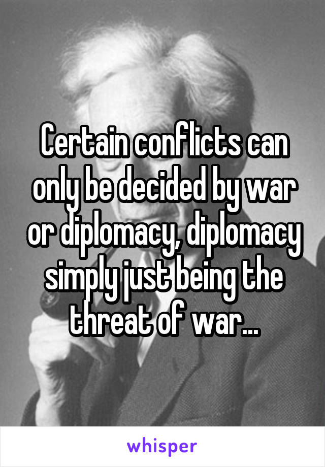 Certain conflicts can only be decided by war or diplomacy, diplomacy simply just being the threat of war...
