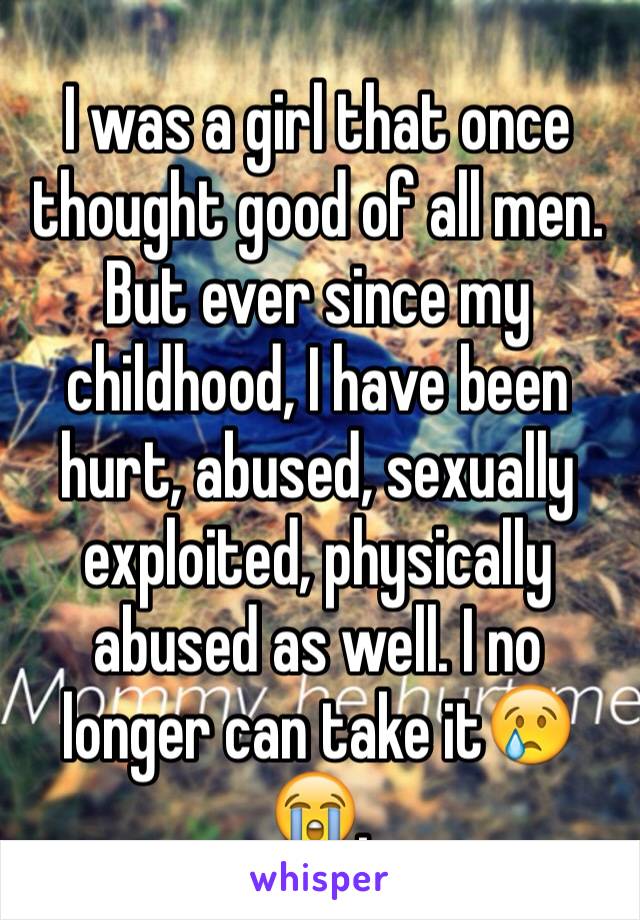 I was a girl that once thought good of all men. But ever since my childhood, I have been hurt, abused, sexually exploited, physically abused as well. I no longer can take it😢😭. 