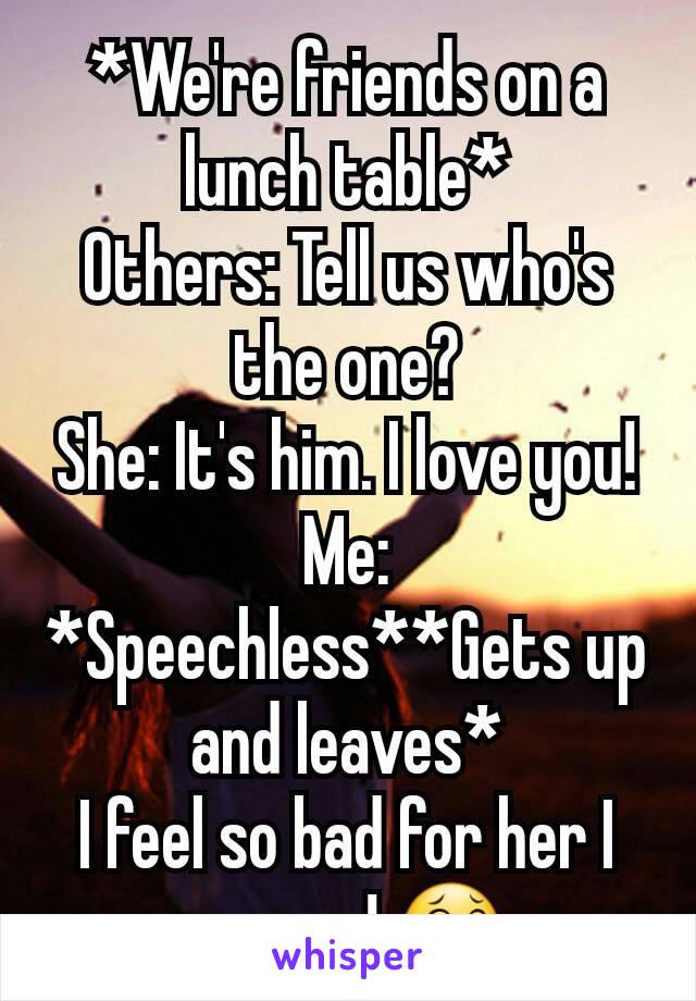 *We're friends on a lunch table*
Others: Tell us who's the one?
She: It's him. I love you!
Me: *Speechless**Gets up and leaves*
I feel so bad for her I am gay! 😂