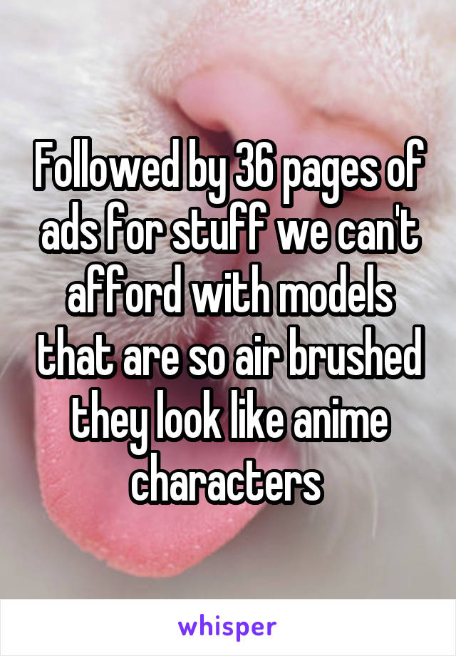 Followed by 36 pages of ads for stuff we can't afford with models that are so air brushed they look like anime characters 